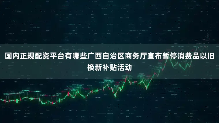 国内正规配资平台有哪些广西自治区商务厅宣布暂停消费品以旧换新补贴活动