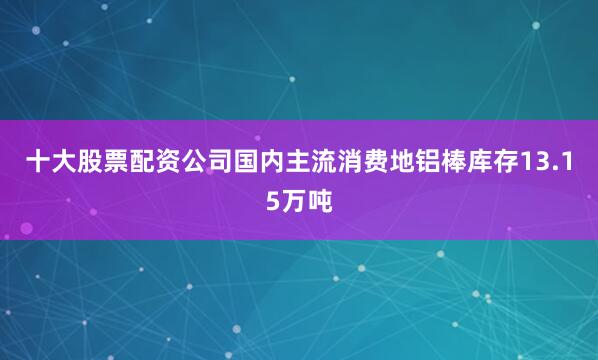 十大股票配资公司国内主流消费地铝棒库存13.15万吨