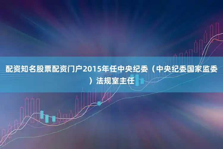 配资知名股票配资门户2015年任中央纪委（中央纪委国家监委）法规室主任