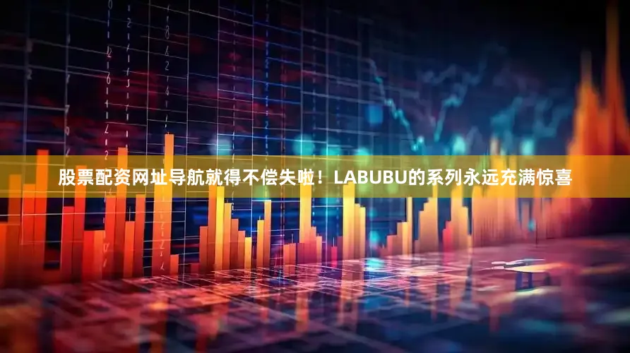 股票配资网址导航就得不偿失啦！LABUBU的系列永远充满惊喜