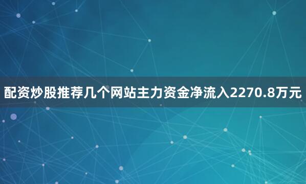 配资炒股推荐几个网站主力资金净流入2270.8万元