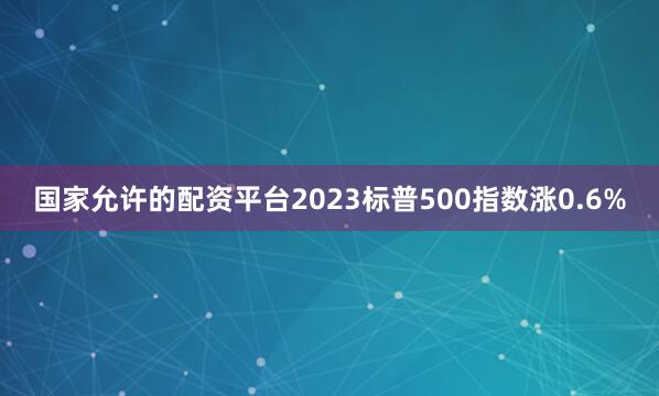 国家允许的配资平台2023标普500指数涨0.6%