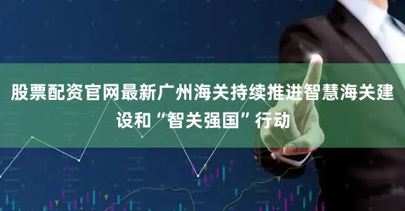 股票配资官网最新广州海关持续推进智慧海关建设和“智关强国”行动