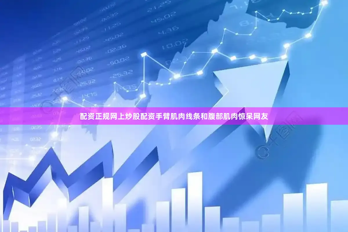 配资正规网上炒股配资手臂肌肉线条和腹部肌肉惊呆网友