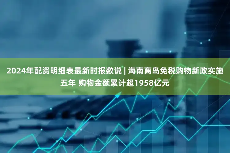 2024年配资明细表最新时报数说 | 海南离岛免税购物新政实施五年 购物金额累计超1958亿元