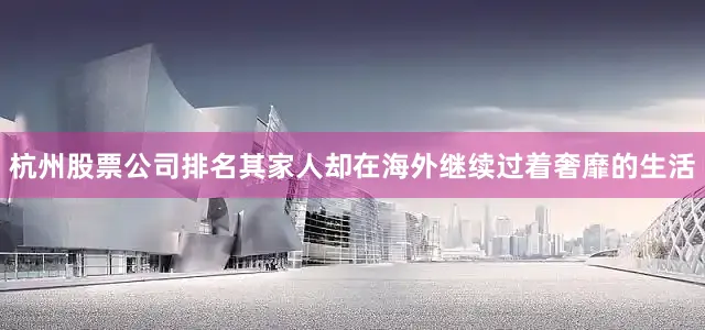 杭州股票公司排名其家人却在海外继续过着奢靡的生活