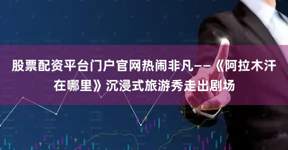 股票配资平台门户官网热闹非凡——《阿拉木汗在哪里》沉浸式旅游秀走出剧场