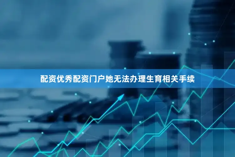 配资优秀配资门户她无法办理生育相关手续