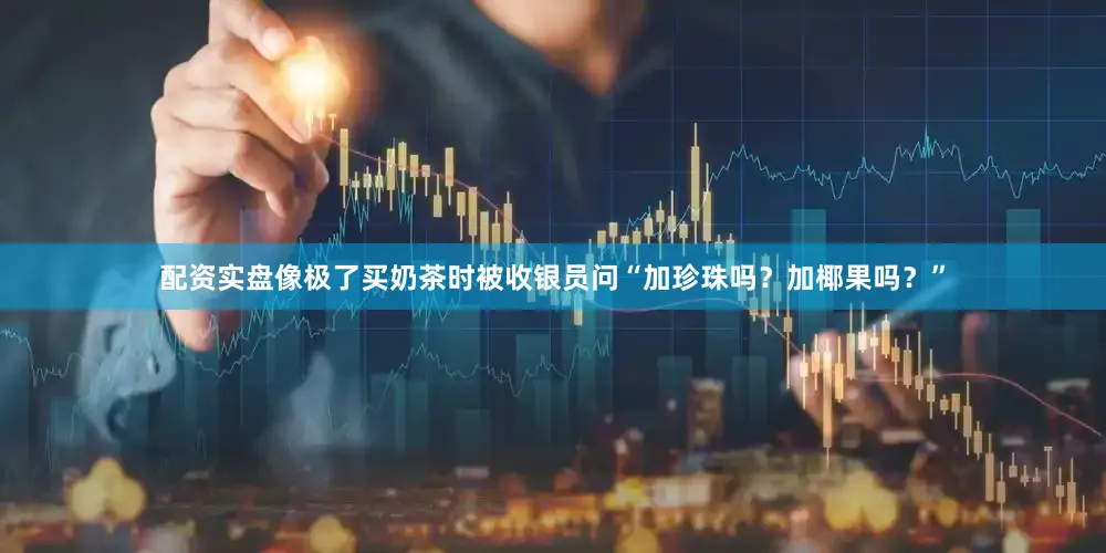配资实盘像极了买奶茶时被收银员问“加珍珠吗？加椰果吗？”