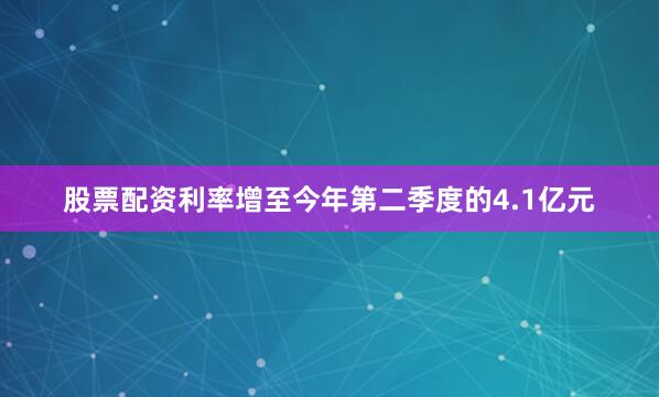 股票配资利率增至今年第二季度的4.1亿元