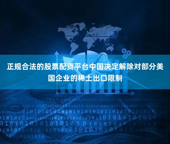 正规合法的股票配资平台中国决定解除对部分美国企业的稀土出口限制